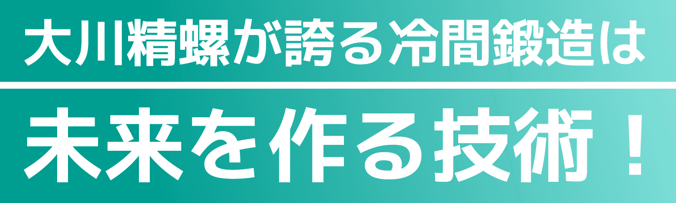 大川精螺が誇る冷間鍛造は未来を作る技術！